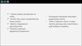 SLIDESMANIA.C
SLIDESMANIA.C
 Гаряча заміна алгоритмів на
льоту.
 Ізолює код і дані алгоритмів від
інших класів.
 Заміна спадкування
делегуванням.
 Реалізує принцип
відкритості/закритості.
Ускладнює програму внаслідок
додаткових класів.
Клієнт повинен знати, в чому
полягає різниця між стратегіями,
щоб вибрати потрібну.
 
