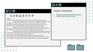 SLIDESMANIA.C
Домашнє
завдання
Завдання 1.
Розробка системи керування різними типами транспортних засобів вантажоперевезення.
1. Абстрактна фабрика (Abstract Factory) може бути використана для створення різних
типів фабрик, які створюють об'єкти конкретних типів транспортних засобів (наприклад,
автомобілів, вантажівок, морських суден тощо) в залежності від потреб користувача. Кожна
фабрика міститиме методи для створення конкретних об'єктів транспортних засобів.
2. Фабрика (Factory) може бути використана для створення об'єктів різних типів
причепів для вантажівок, залежно від їхньої ваги та розміру. Кожен тип причепа буде мати свою
власну фабрику, що створює конкретний причіп з необхідними характеристиками.
3. Декоратор (Decorator) може бути використаний для додавання додаткових функцій
до транспортних засобів. Наприклад, можливість додати систему GPS-навігації, систему контролю
витрат палива, систему відеоспостереження та інші функції.
Отже, завдання полягатиме у розробці системи керування транспортними засобами
вантажоперевезення, яка буде використовувати паттерни Abstract Factory, Factory та Decorator
для створення та налаштування різних типів транспортних засобів та їхніх додаткових функцій.
Список літератури:
1. Паттерни проєктування (Refactoring guru)
2. Python Design Patterns Tutorial
 