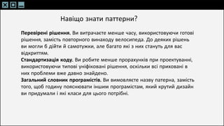 SLIDESMANIA.C
SLIDESMANIA.C
Перевірені рішення. Ви витрачаєте менше часу, використовуючи готові
рішення, замість повторного винаходу велосипеда. До деяких рішень
ви могли б дійти й самотужки, але багато які з них стануть для вас
відкриттям.
Стандартизація коду. Ви робите менше прорахунків при проектуванні,
використовуючи типові уніфіковані рішення, оскільки всі приховані в
них проблеми вже давно знайдено.
Загальний словник програмістів. Ви вимовляєте назву патерна, замість
того, щоб годину пояснювати іншим програмістам, який крутий дизайн
ви придумали і які класи для цього потрібні.
Навіщо знати паттерни?
 