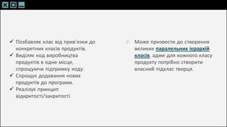 SLIDESMANIA.C
SLIDESMANIA.C
 Позбавляє клас від прив’язки до
конкретних класів продуктів.
 Виділяє код виробництва
продуктів в одне місце,
спрощуючи підтримку коду.
 Спрощує додавання нових
продуктів до програми.
 Реалізує принцип
відкритості/закритості.
Може призвести до створення
великих паралельних ієрархій
класів, адже для кожного класу
продукту потрібно створити
власний підклас творця.
 
