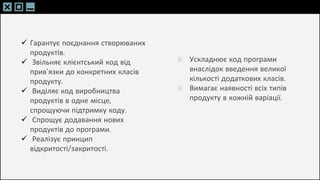 SLIDESMANIA.C
SLIDESMANIA.C
 Гарантує поєднання створюваних
продуктів.
 Звільняє клієнтський код від
прив’язки до конкретних класів
продукту.
 Виділяє код виробництва
продуктів в одне місце,
спрощуючи підтримку коду.
 Спрощує додавання нових
продуктів до програми.
 Реалізує принцип
відкритості/закритості.
Ускладнює код програми
внаслідок введення великої
кількості додаткових класів.
Вимагає наявності всіх типів
продукту в кожній варіації.
 