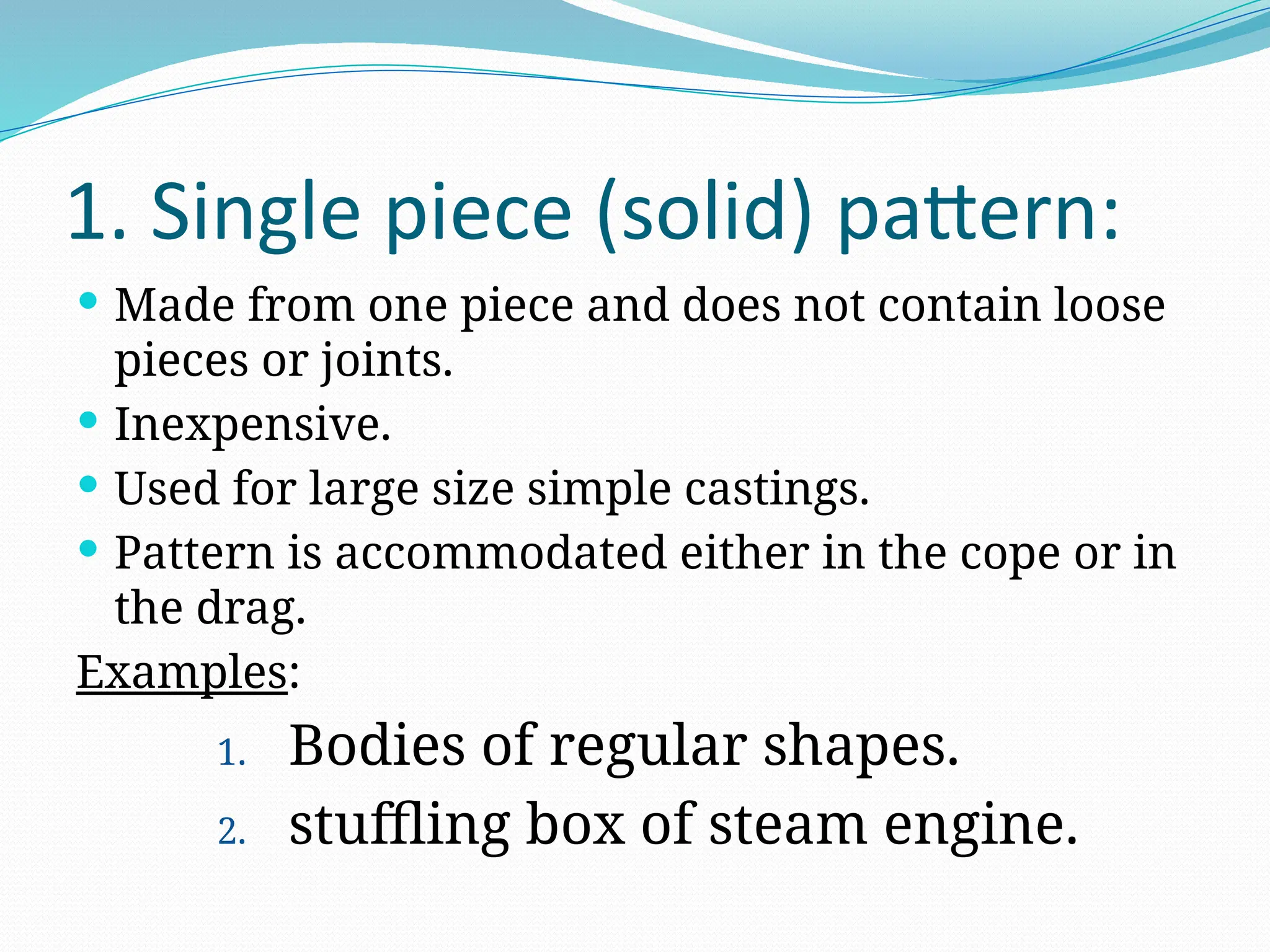 1. Single piece (solid) pattern:
 Made from one piece and does not contain loose
pieces or joints.
 Inexpensive.
 Used for large size simple castings.
 Pattern is accommodated either in the cope or in
the drag.
Examples:
1. Bodies of regular shapes.
2. stuffling box of steam engine.
 