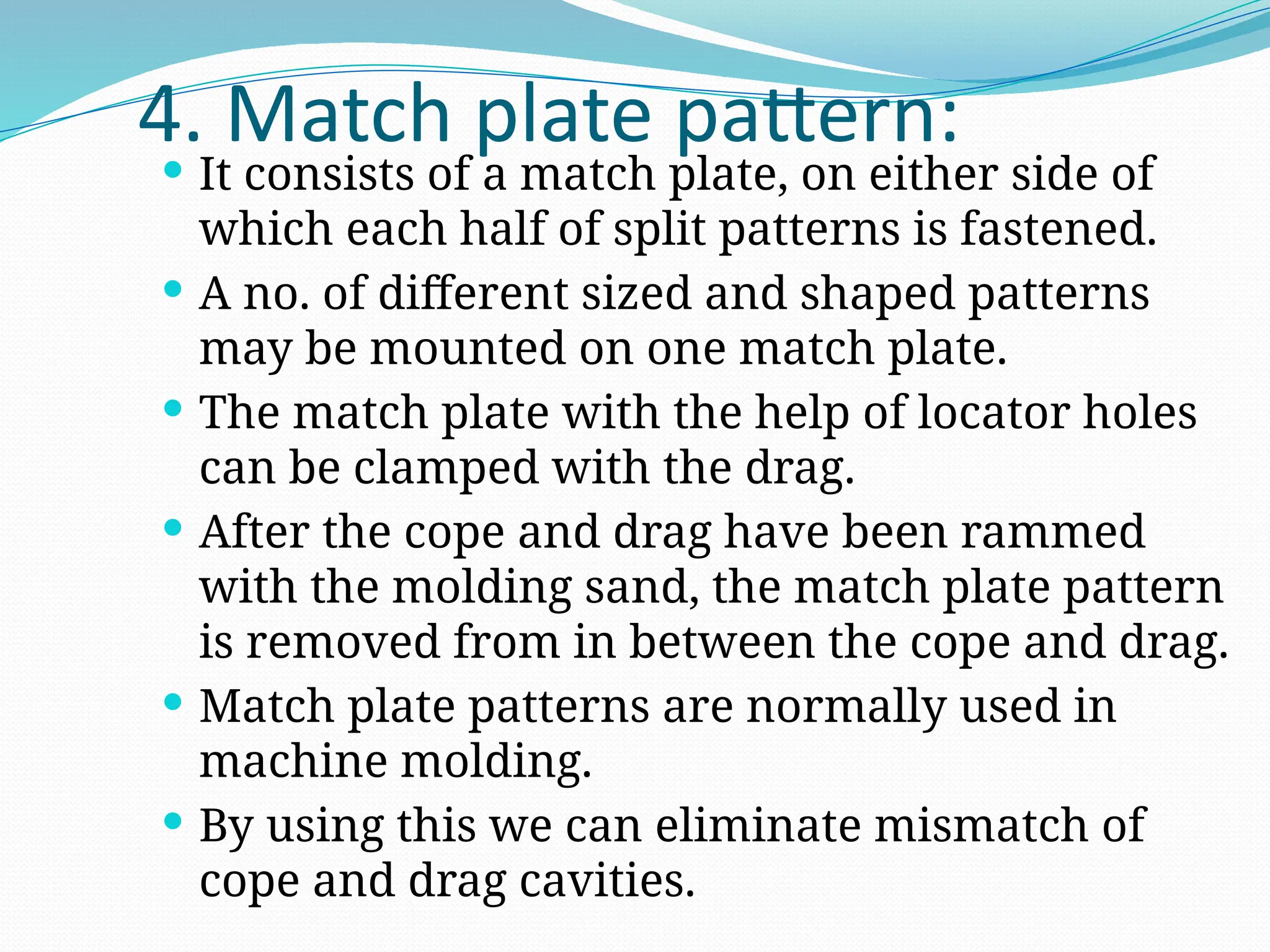 4. Match plate pattern:
 It consists of a match plate, on either side of
which each half of split patterns is fastened.
 A no. of different sized and shaped patterns
may be mounted on one match plate.
 The match plate with the help of locator holes
can be clamped with the drag.
 After the cope and drag have been rammed
with the molding sand, the match plate pattern
is removed from in between the cope and drag.
 Match plate patterns are normally used in
machine molding.
 By using this we can eliminate mismatch of
cope and drag cavities.
 