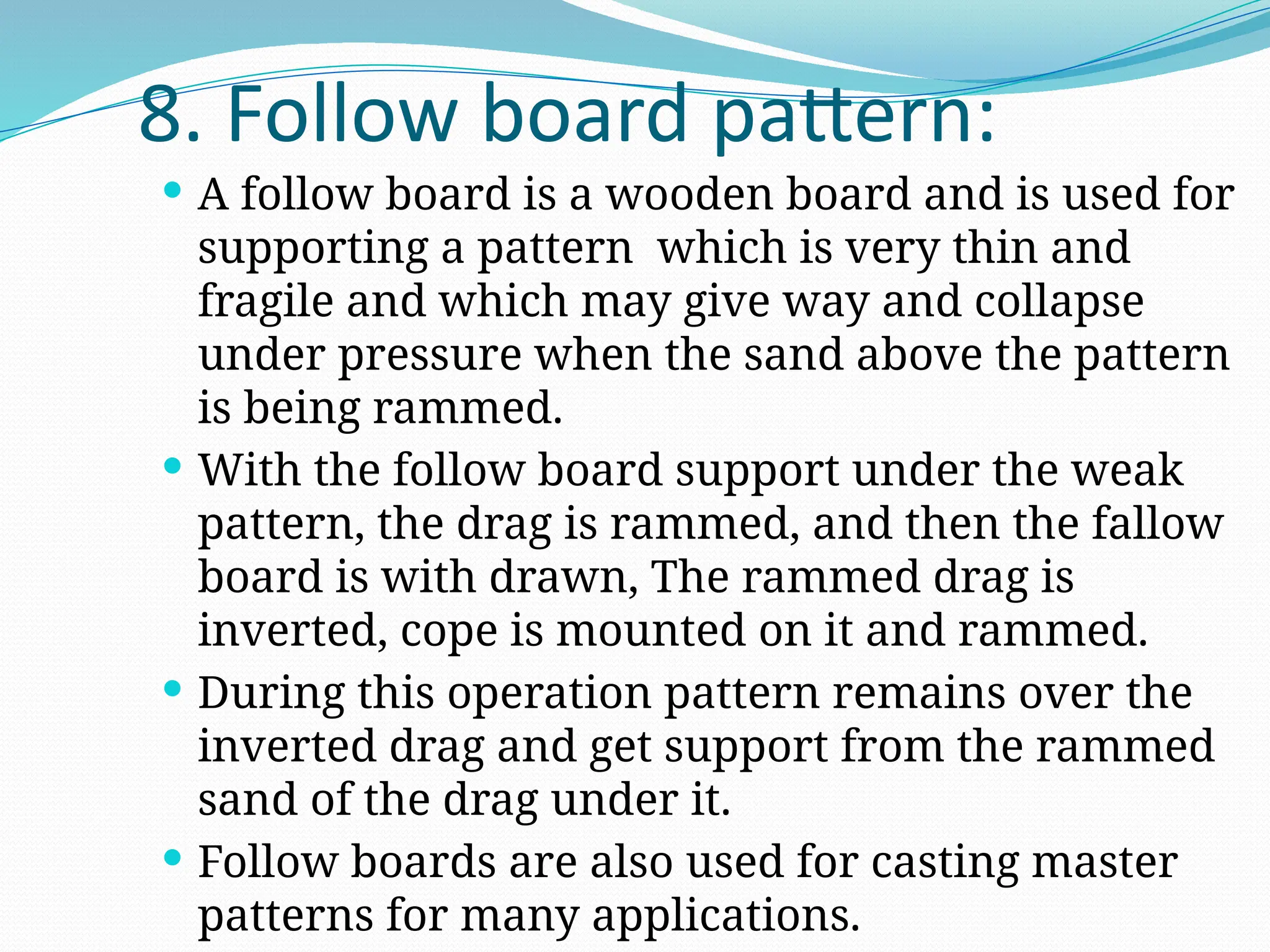 8. Follow board pattern:
 A follow board is a wooden board and is used for
supporting a pattern which is very thin and
fragile and which may give way and collapse
under pressure when the sand above the pattern
is being rammed.
 With the follow board support under the weak
pattern, the drag is rammed, and then the fallow
board is with drawn, The rammed drag is
inverted, cope is mounted on it and rammed.
 During this operation pattern remains over the
inverted drag and get support from the rammed
sand of the drag under it.
 Follow boards are also used for casting master
patterns for many applications.
 