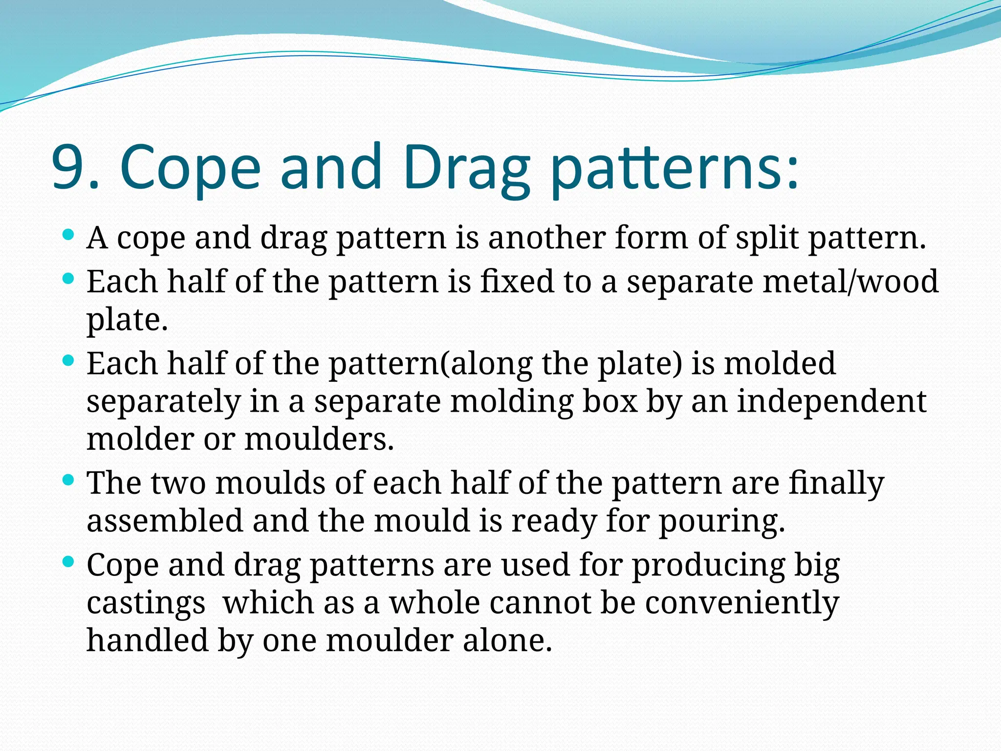 9. Cope and Drag patterns:
 A cope and drag pattern is another form of split pattern.
 Each half of the pattern is fixed to a separate metal/wood
plate.
 Each half of the pattern(along the plate) is molded
separately in a separate molding box by an independent
molder or moulders.
 The two moulds of each half of the pattern are finally
assembled and the mould is ready for pouring.
 Cope and drag patterns are used for producing big
castings which as a whole cannot be conveniently
handled by one moulder alone.
 