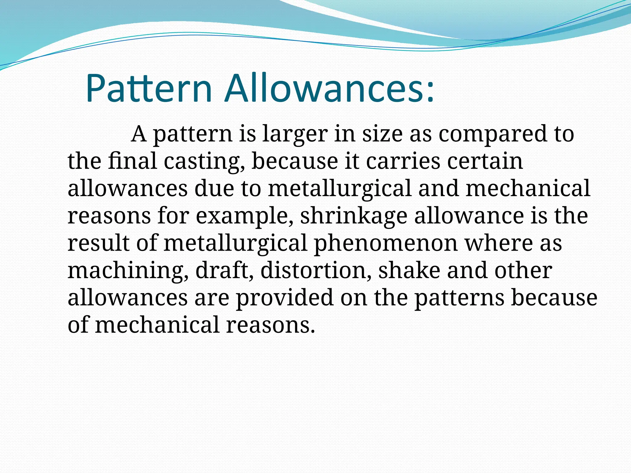 Pattern Allowances:
A pattern is larger in size as compared to
the final casting, because it carries certain
allowances due to metallurgical and mechanical
reasons for example, shrinkage allowance is the
result of metallurgical phenomenon where as
machining, draft, distortion, shake and other
allowances are provided on the patterns because
of mechanical reasons.
 