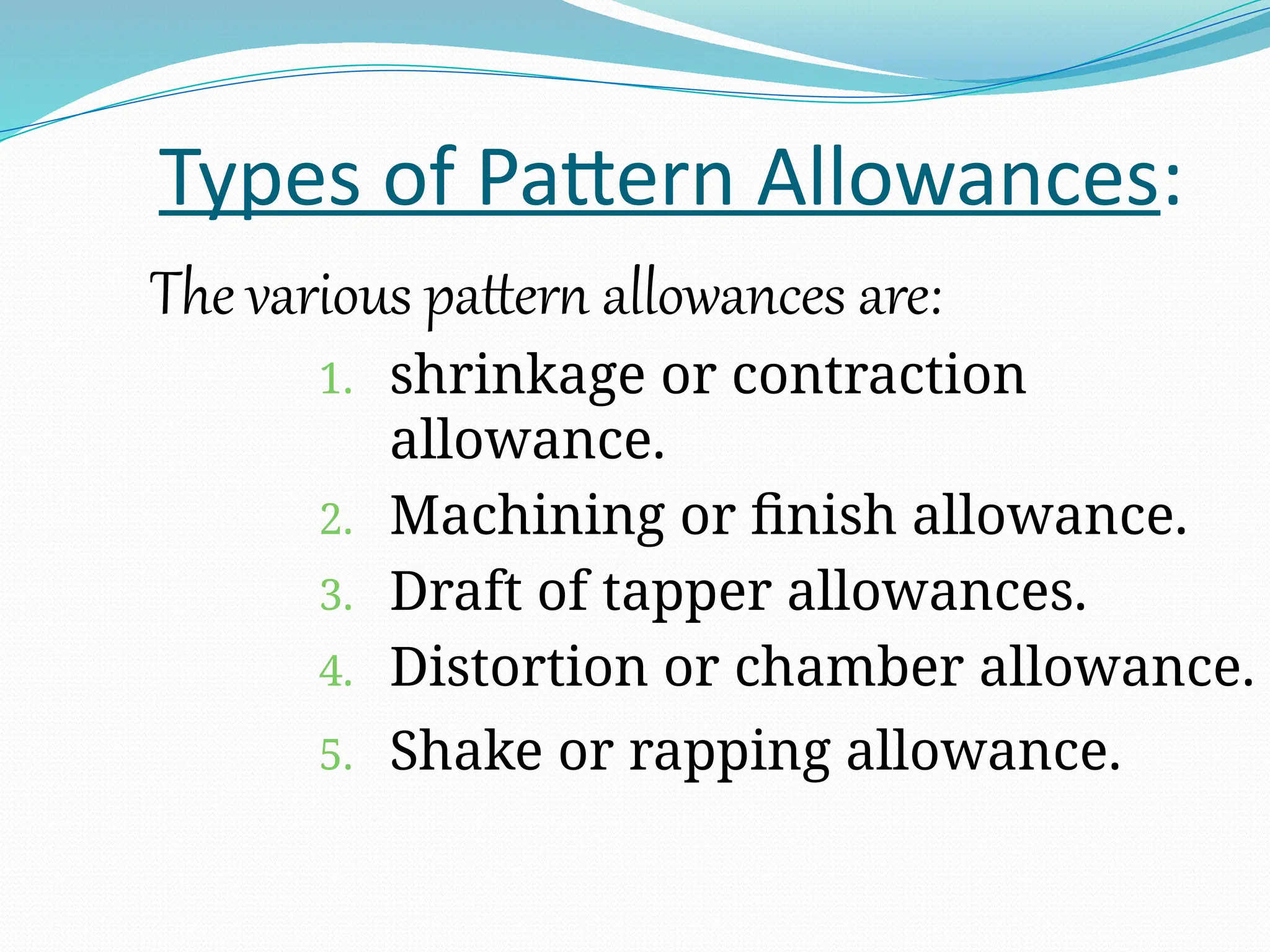 Types of Pattern Allowances:
The various pattern allowances are:
1. shrinkage or contraction
allowance.
2. Machining or finish allowance.
3. Draft of tapper allowances.
4. Distortion or chamber allowance.
5. Shake or rapping allowance.
 