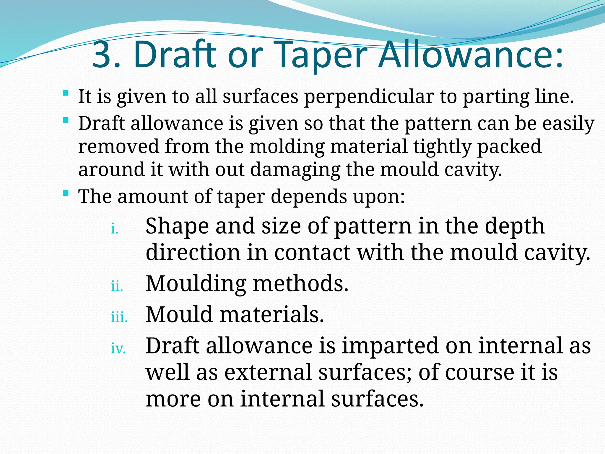 3. Draft or Taper Allowance:
 It is given to all surfaces perpendicular to parting line.
 Draft allowance is given so that the pattern can be easily
removed from the molding material tightly packed
around it with out damaging the mould cavity.
 The amount of taper depends upon:
i. Shape and size of pattern in the depth
direction in contact with the mould cavity.
ii. Moulding methods.
iii. Mould materials.
iv. Draft allowance is imparted on internal as
well as external surfaces; of course it is
more on internal surfaces.
 