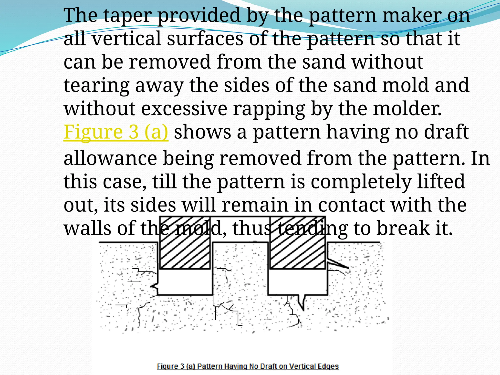 The taper provided by the pattern maker on
all vertical surfaces of the pattern so that it
can be removed from the sand without
tearing away the sides of the sand mold and
without excessive rapping by the molder.
Figure 3 (a) shows a pattern having no draft
allowance being removed from the pattern. In
this case, till the pattern is completely lifted
out, its sides will remain in contact with the
walls of the mold, thus tending to break it.
 