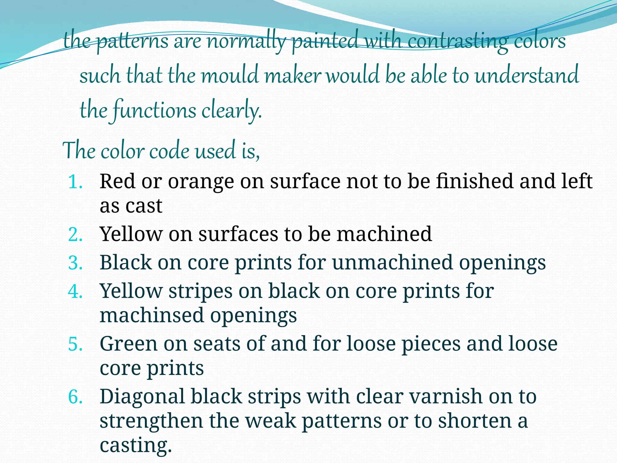 the patterns are normally painted with contrasting colors
such that the mould makerwould be able to understand
the functions clearly.
The color code used is,
1. Red or orange on surface not to be finished and left
as cast
2. Yellow on surfaces to be machined
3. Black on core prints for unmachined openings
4. Yellow stripes on black on core prints for
machinsed openings
5. Green on seats of and for loose pieces and loose
core prints
6. Diagonal black strips with clear varnish on to
strengthen the weak patterns or to shorten a
casting.
 