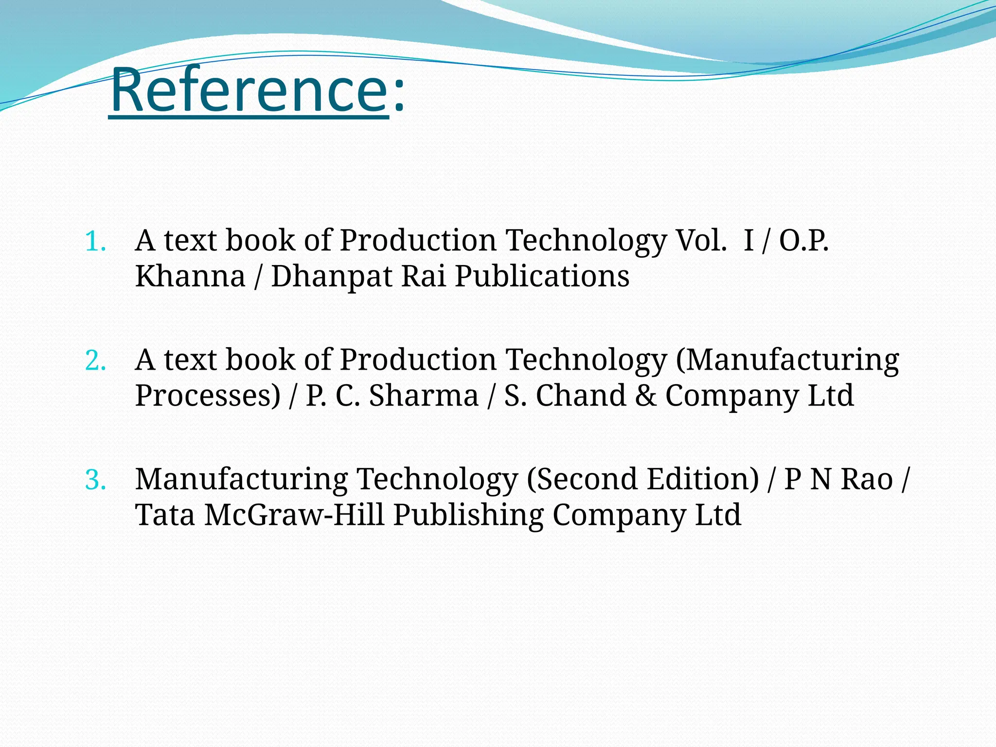 Reference:
1. A text book of Production Technology Vol. I / O.P.
Khanna / Dhanpat Rai Publications
2. A text book of Production Technology (Manufacturing
Processes) / P. C. Sharma / S. Chand & Company Ltd
3. Manufacturing Technology (Second Edition) / P N Rao /
Tata McGraw-Hill Publishing Company Ltd
 