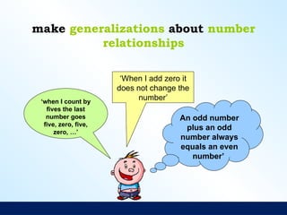 make generalizations about number
relationships
‘When I add zero it
does not change the
number’
‘when I count by
fives the last
number goes
five, zero, five,
zero, …’
An odd number
plus an odd
number always
equals an even
number’
 