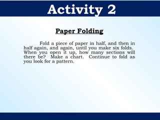 Paper Folding
Fold a piece of paper in half, and then in
half again, and again, until you make six folds.
When you open it up, how many sections will
there be? Make a chart. Continue to fold as
you look for a pattern.
Activity 2
 
