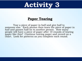Paper Tearing
Tear a piece of paper in half and give half to
someone else. Each person then tears the piece of paper in
half and passes half on to another person. How many
people will have a piece of paper after 10 rounds of tearing
paper like this? Continue tearing paper and record on a
chart. Look for patterns as you complete each round.
Activity 3
 