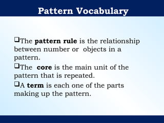 Pattern Vocabulary
The pattern rule is the relationship
between number or objects in a
pattern.
The core is the main unit of the
pattern that is repeated.
A term is each one of the parts
making up the pattern.
 