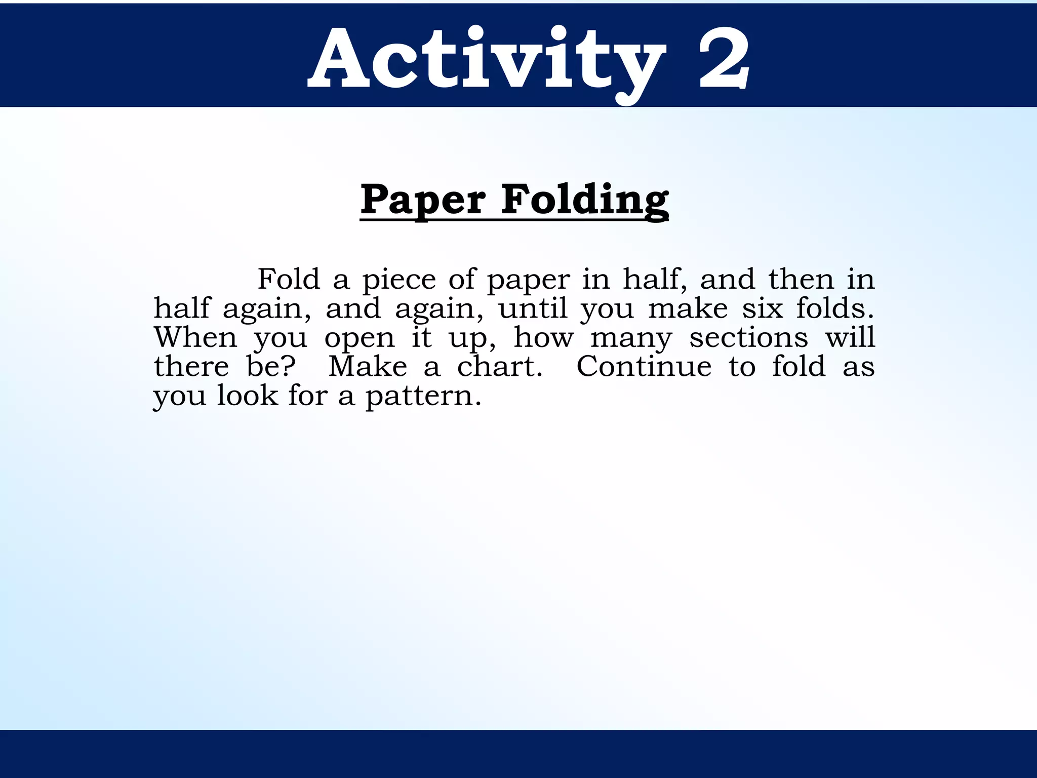 Paper Folding
Fold a piece of paper in half, and then in
half again, and again, until you make six folds.
When you open it up, how many sections will
there be? Make a chart. Continue to fold as
you look for a pattern.
Activity 2
 