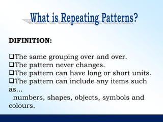 DIFINITION:
The same grouping over and over.
The pattern never changes.
The pattern can have long or short units.
The pattern can include any items such
as...
numbers, shapes, objects, symbols and
colours.
 