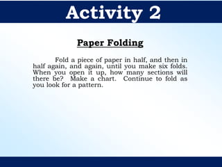 Paper Folding
Fold a piece of paper in half, and then in
half again, and again, until you make six folds.
When you open it up, how many sections will
there be? Make a chart. Continue to fold as
you look for a pattern.
Activity 2
 