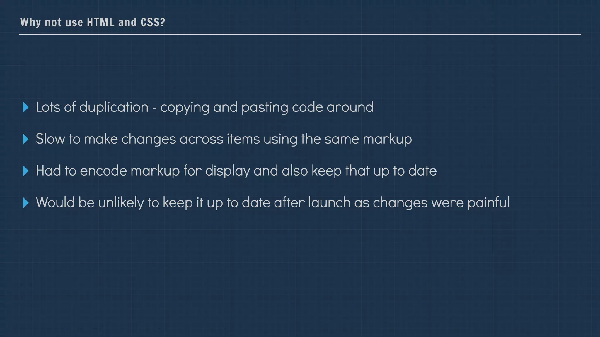 Why not use HTML and CSS?
▸ Lots of duplication - copying and pasting code around
▸ Slow to make changes across items using the same markup
▸ Had to encode markup for display and also keep that up to date
▸ Would be unlikely to keep it up to date after launch as changes were painful
 
