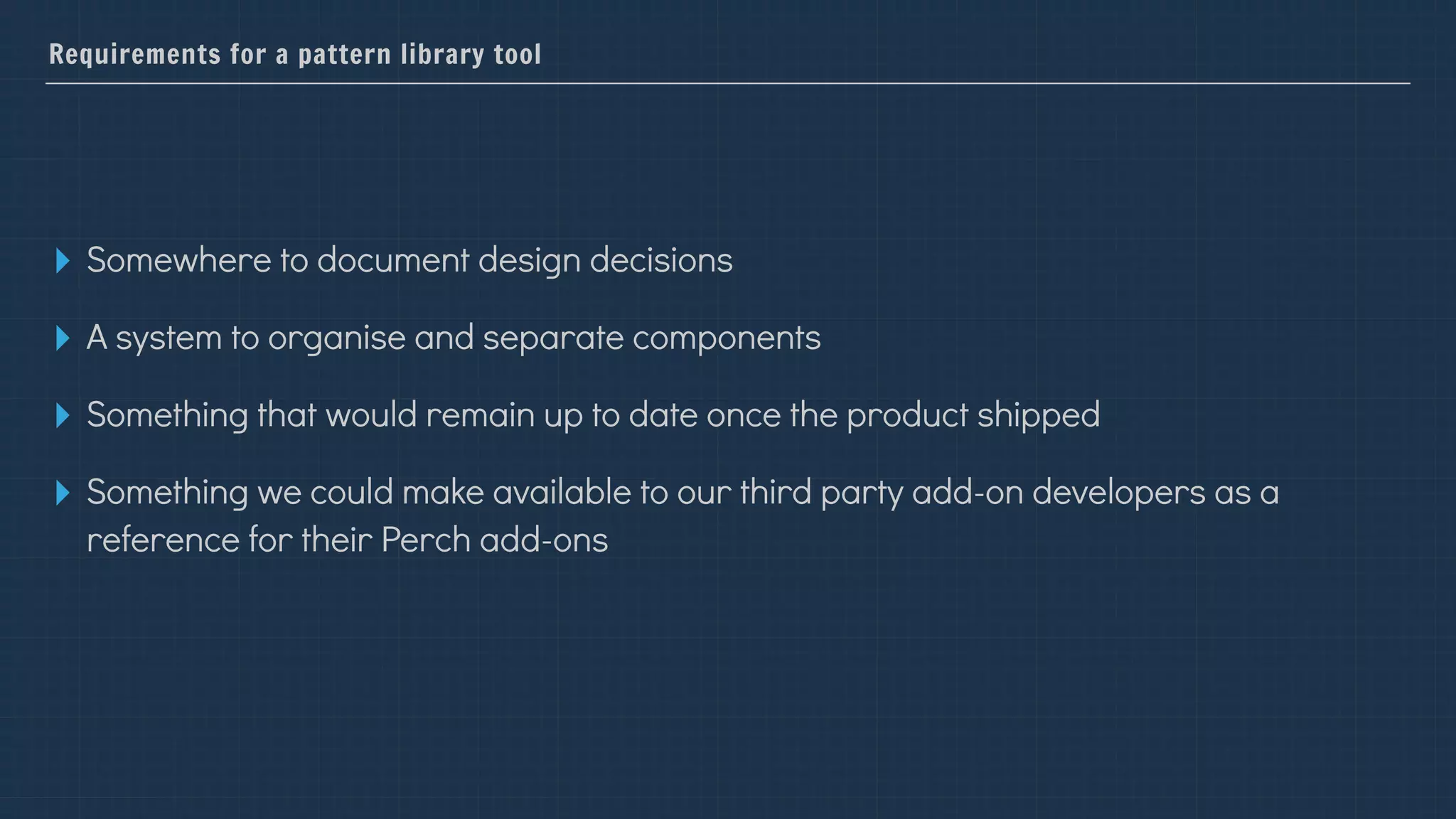 Requirements for a pattern library tool
▸ Somewhere to document design decisions
▸ A system to organise and separate components
▸ Something that would remain up to date once the product shipped
▸ Something we could make available to our third party add-on developers as a
reference for their Perch add-ons
 