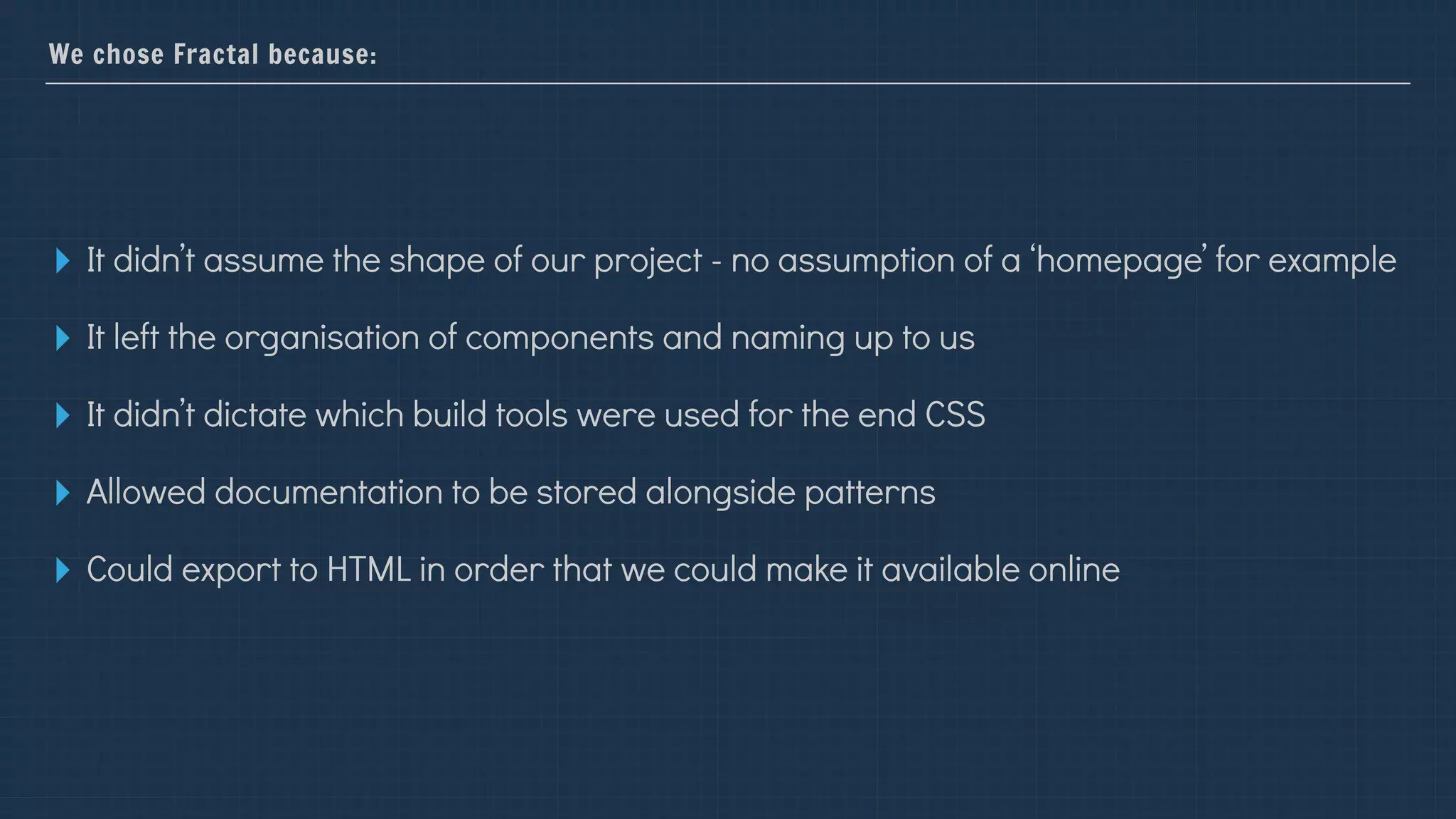 We chose Fractal because:
▸ It didn’t assume the shape of our project - no assumption of a ‘homepage’ for example
▸ It left the organisation of components and naming up to us
▸ It didn’t dictate which build tools were used for the end CSS
▸ Allowed documentation to be stored alongside patterns
▸ Could export to HTML in order that we could make it available online
 