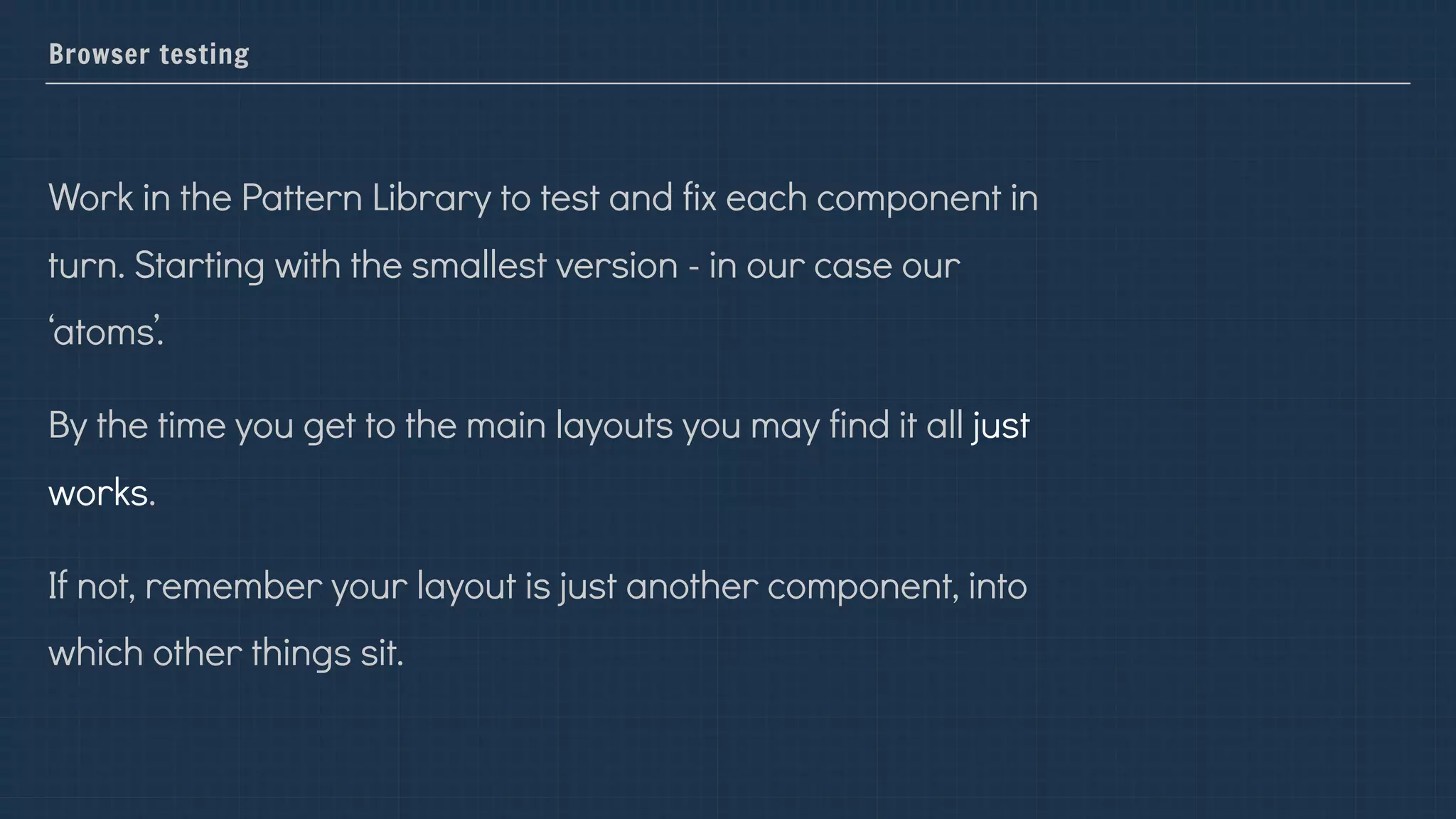 Browser testing
Work in the Pattern Library to test and fix each component in
turn. Starting with the smallest version - in our case our
‘atoms’.
By the time you get to the main layouts you may find it all just
works.
If not, remember your layout is just another component, into
which other things sit.
 