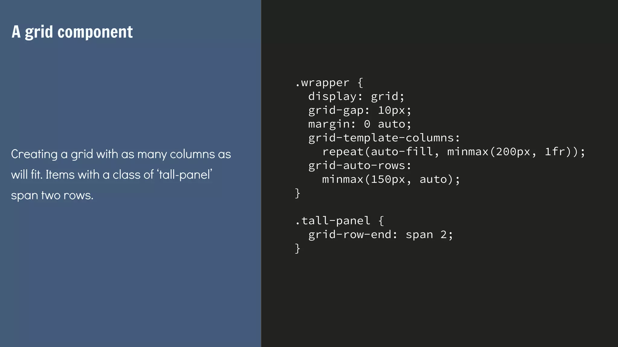 .wrapper {
display: grid;
grid-gap: 10px;
margin: 0 auto;
grid-template-columns:
repeat(auto-fill, minmax(200px, 1fr));
grid-auto-rows:
minmax(150px, auto);
}
.tall-panel {
grid-row-end: span 2;
}
A grid component
Creating a grid with as many columns as
will fit. Items with a class of ‘tall-panel’
span two rows.
 