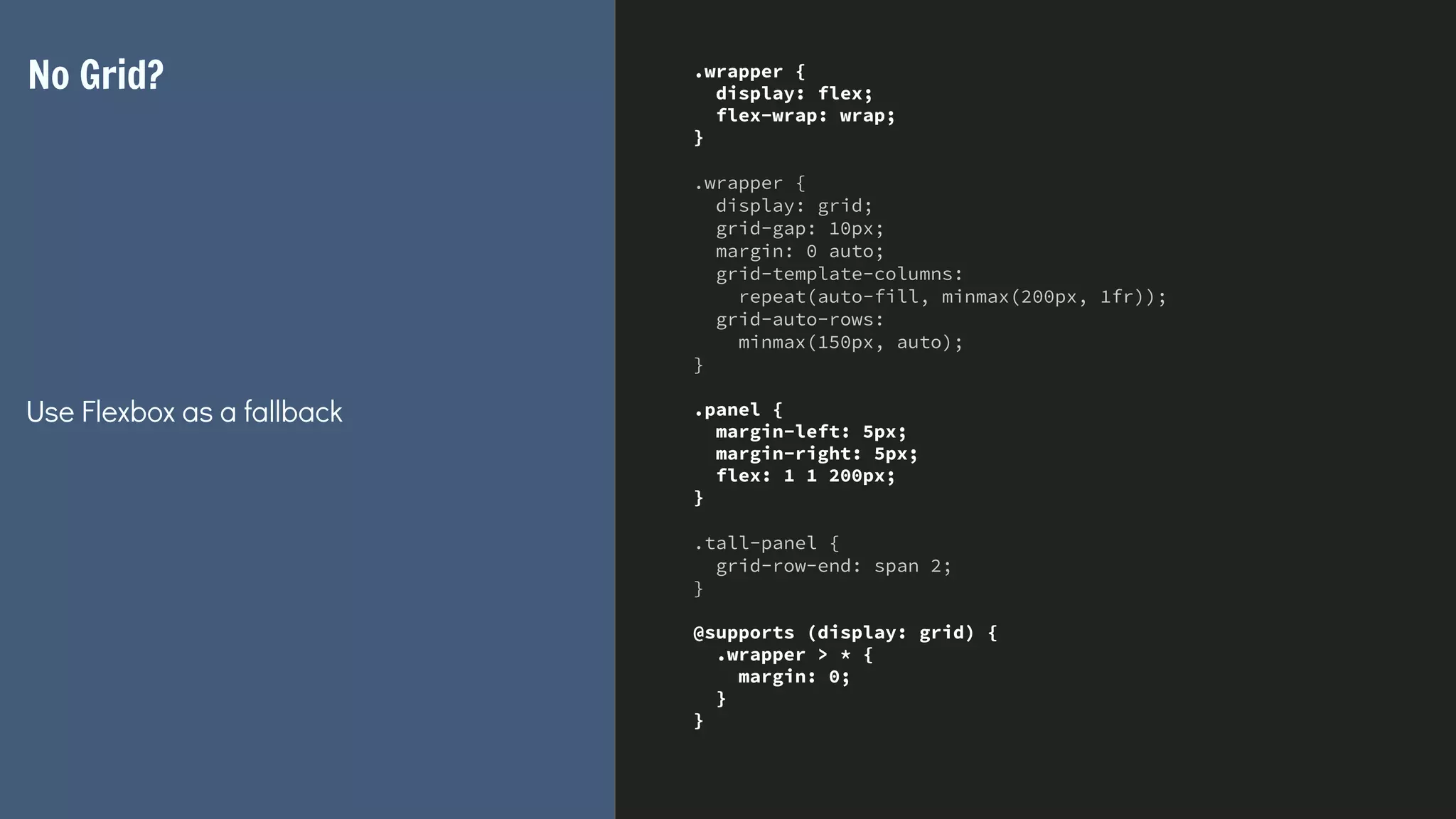 .wrapper {
display: flex;
flex-wrap: wrap;
}
.wrapper {
display: grid;
grid-gap: 10px;
margin: 0 auto;
grid-template-columns:
repeat(auto-fill, minmax(200px, 1fr));
grid-auto-rows:
minmax(150px, auto);
}
.panel {
margin-left: 5px;
margin-right: 5px;
flex: 1 1 200px;
}
.tall-panel {
grid-row-end: span 2;
}
@supports (display: grid) {
.wrapper > * {
margin: 0;
}
}
No Grid?
Use Flexbox as a fallback
 