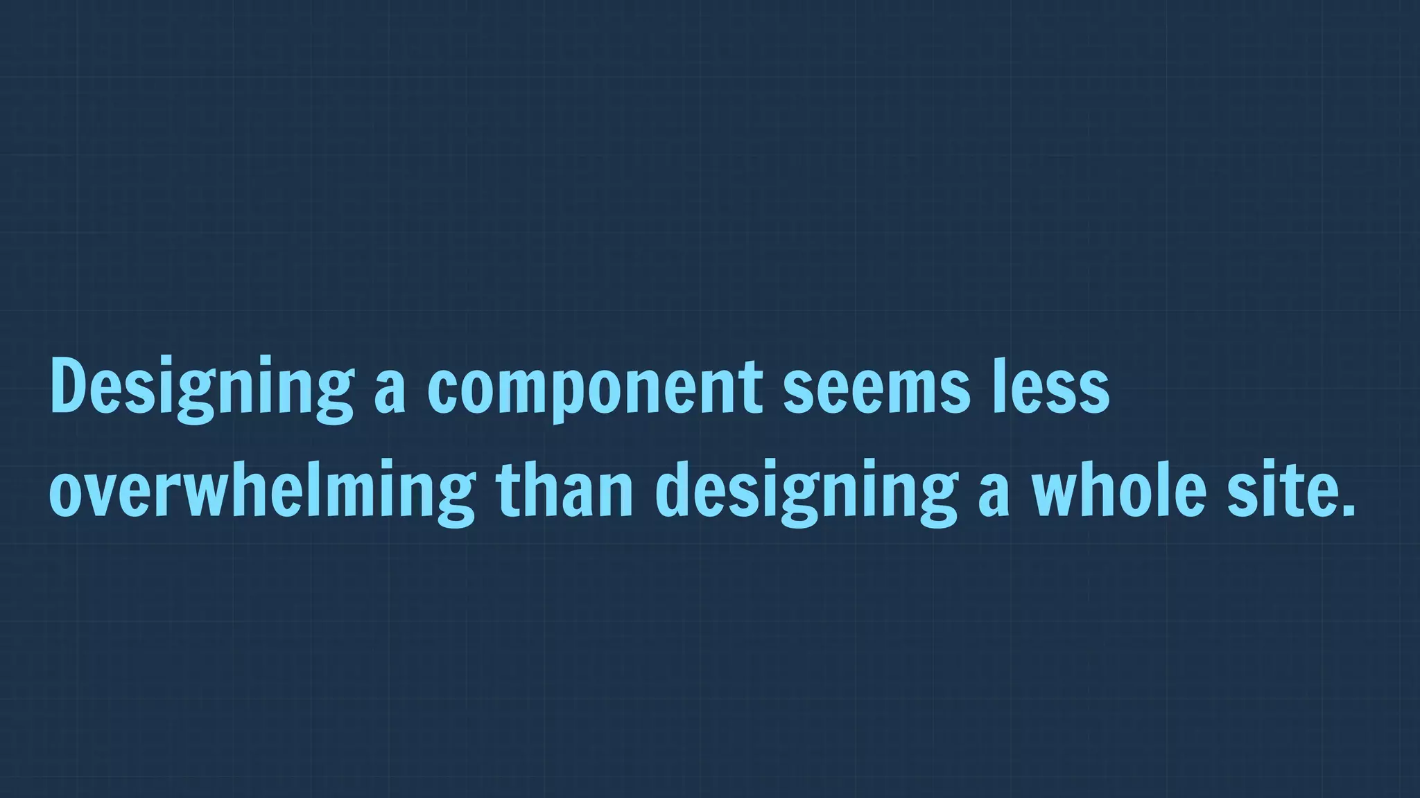 Designing a component seems less
overwhelming than designing a whole site.
 