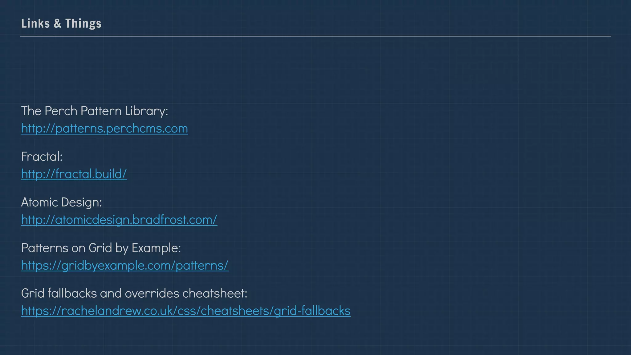 Links & Things
The Perch Pattern Library:  
http://patterns.perchcms.com
Fractal:  
http://fractal.build/
Atomic Design:  
http://atomicdesign.bradfrost.com/
Patterns on Grid by Example:  
https://gridbyexample.com/patterns/
Grid fallbacks and overrides cheatsheet:  
https://rachelandrew.co.uk/css/cheatsheets/grid-fallbacks
 