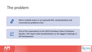 The problem
When multiple teams in an org build APIs, standardisation and
inconsistency problems arise.
51% of the respondents to the 2023 Smartbear State of Software
Quality | API report sited standardisation as the biggest challenge in
API development.
 