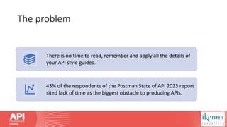 The problem
There is no time to read, remember and apply all the details of
your API style guides.
43% of the respondents of the Postman State of API 2023 report
sited lack of time as the biggest obstacle to producing APIs.
 