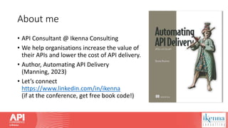 About me
• API Consultant @ Ikenna Consulting
• We help organisations increase the value of
their APIs and lower the cost of API delivery.
• Author, Automating API Delivery
(Manning, 2023)
• Let’s connect
https://www.linkedin.com/in/ikenna
(if at the conference, get free book code!)
 