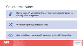 Countermeasures
Have a clear API versioning strategy that minimises disruption to
existing client integrations.
Use breaking change detection tools.
Give visibility of changes with a comprehensive API change log.
 