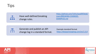 Tips
Have well-defined breaking
change rules.
https://github.com/Tufin/oasdiff/blob/
main/BREAKING-CHANGES-
EXAMPLES.md
Generate and publish an API
change log in a standard format.
Example standard format
https://keepachangelog.com/en/1.0.0
 