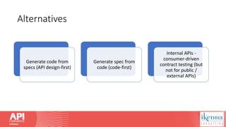 Alternatives
Generate code from
specs (API design-first)
Generate spec from
code (code-first)
Internal APIs -
consumer-driven
contract testing (but
not for public /
external APIs)
 