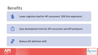 Benefits
Lower cognitive load for API consumers 'SDK first experience'
Save development time for API consumers and API producers
Reduce API definition drift
 