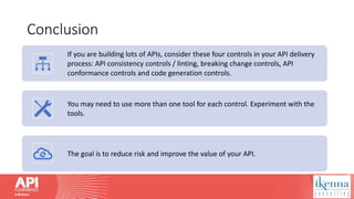 Conclusion
If you are building lots of APIs, consider these four controls in your API delivery
process: API consistency controls / linting, breaking change controls, API
conformance controls and code generation controls.
You may need to use more than one tool for each control. Experiment with the
tools.
The goal is to reduce risk and improve the value of your API.
 