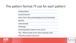 The pattern format I'll use for each pattern
Problem/Why?
Countermeasure
How it fits in the automated governance framework
Benefits
Code example
Challenges
Contraindications (when not to use it)
Tips + What to look out for when choosing a tool
Alternative patterns/practices
 
