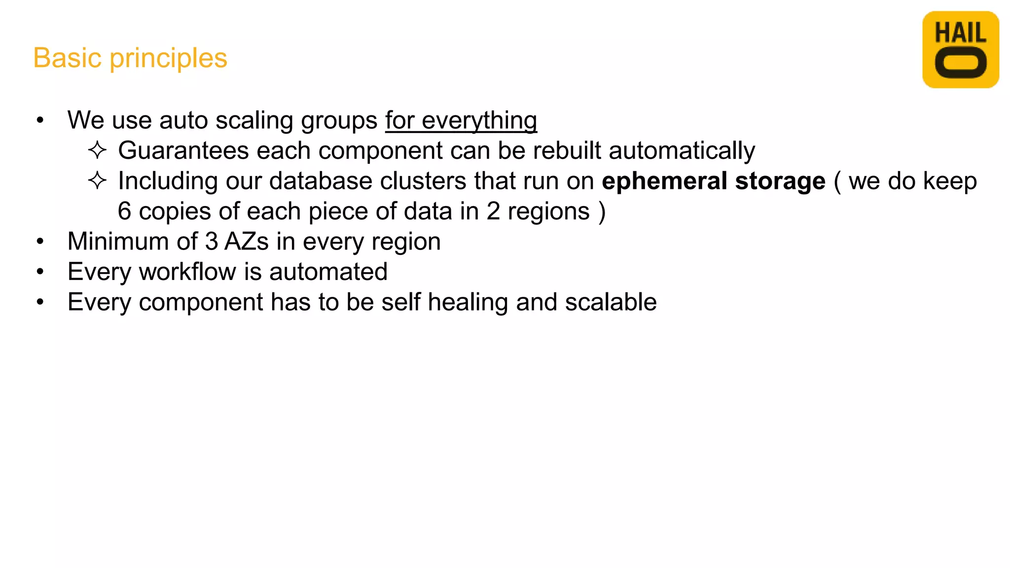 • We use auto scaling groups for everything
 Guarantees each component can be rebuilt automatically
 Including our database clusters that run on ephemeral storage ( we do keep
6 copies of each piece of data in 2 regions )
• Minimum of 3 AZs in every region
• Every workflow is automated
• Every component has to be self healing and scalable
Basic principles
 