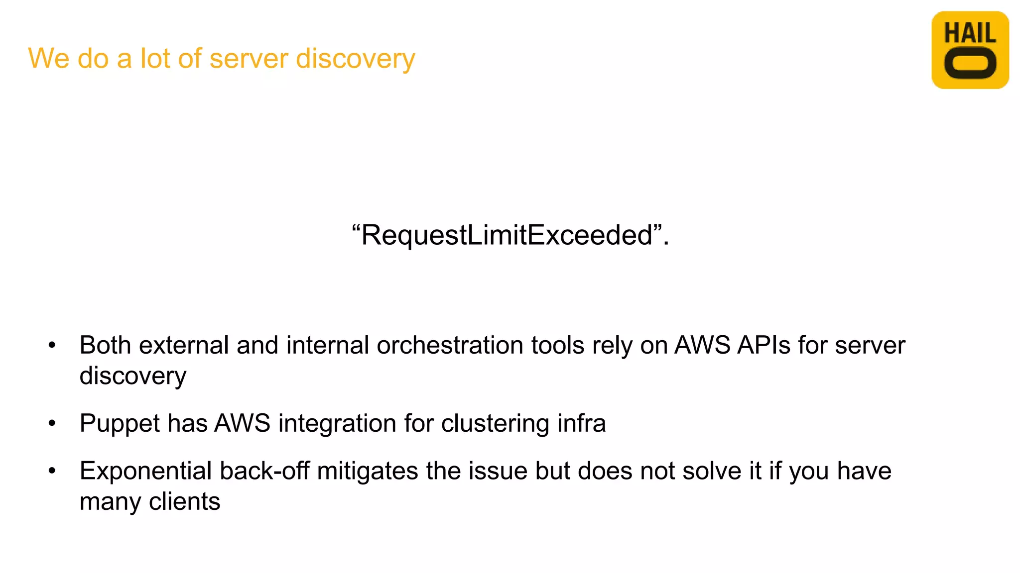 We do a lot of server discovery
• Both external and internal orchestration tools rely on AWS APIs for server
discovery
• Puppet has AWS integration for clustering infra
• Exponential back-off mitigates the issue but does not solve it if you have
many clients
“RequestLimitExceeded”.
 