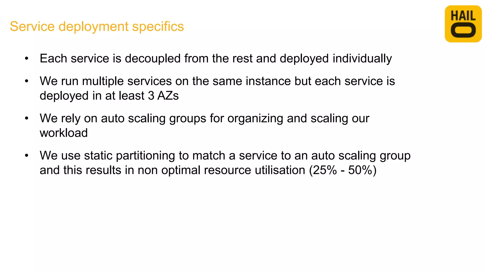 Service deployment specifics
• Each service is decoupled from the rest and deployed individually
• We run multiple services on the same instance but each service is
deployed in at least 3 AZs
• We rely on auto scaling groups for organizing and scaling our
workload
• We use static partitioning to match a service to an auto scaling group
and this results in non optimal resource utilisation (25% - 50%)
 