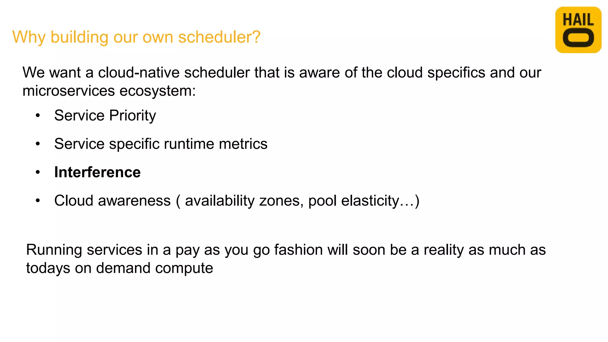 Why building our own scheduler?
• Service Priority
• Service specific runtime metrics
• Interference
• Cloud awareness ( availability zones, pool elasticity…)
Running services in a pay as you go fashion will soon be a reality as much as
todays on demand compute
We want a cloud-native scheduler that is aware of the cloud specifics and our
microservices ecosystem:
 