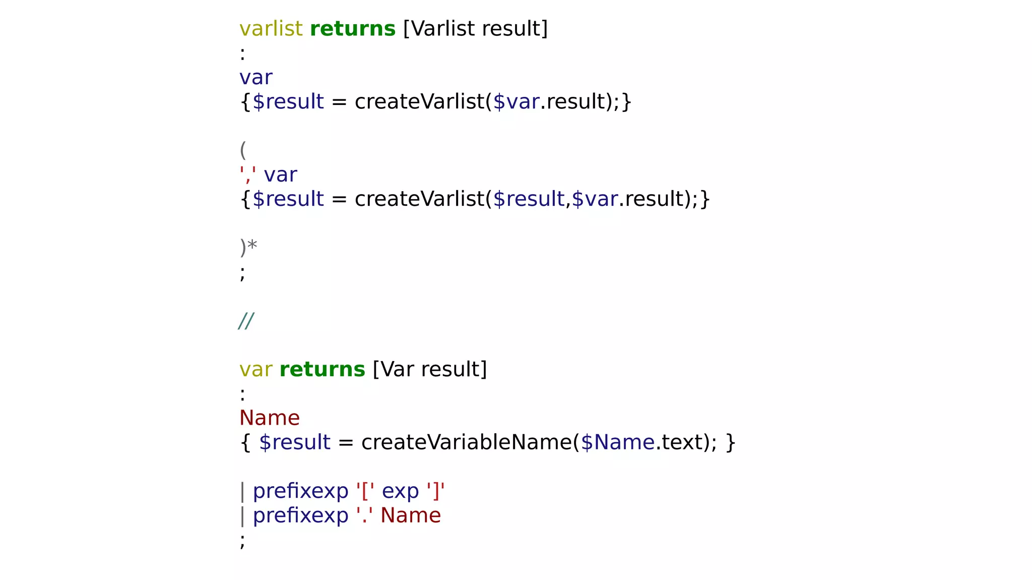 varlist returns [Varlist result]
:
var
{$result = createVarlist($var.result);}
(
',' var
{$result = createVarlist($result,$var.result);}
)*
;
//
var returns [Var result]
:
Name
{ $result = createVariableName($Name.text); }
| prefixexp '[' exp ']'
| prefixexp '.' Name
;
 