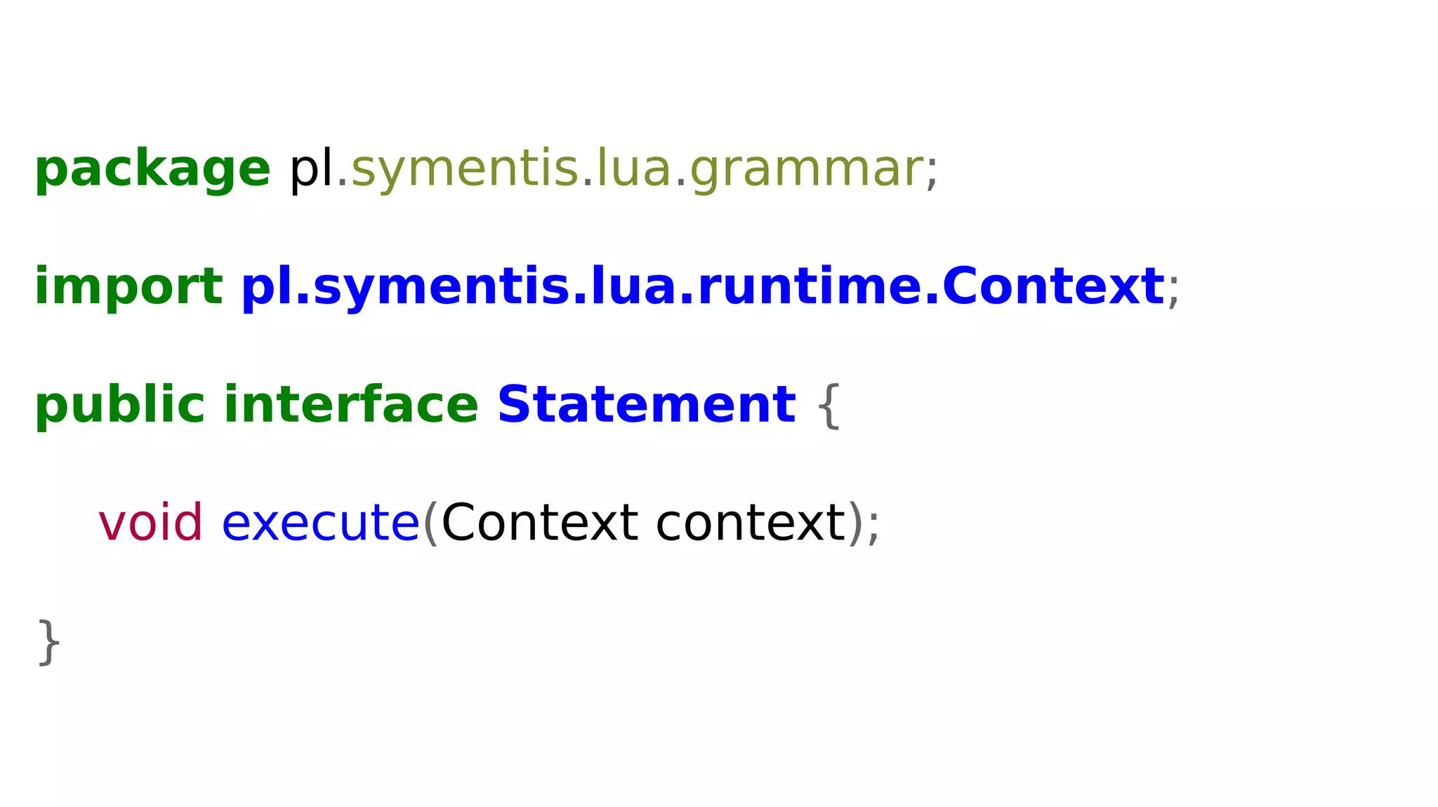 package pl.symentis.lua.grammar;
import pl.symentis.lua.runtime.Context;
public interface Statement {
void execute(Context context);
}
 