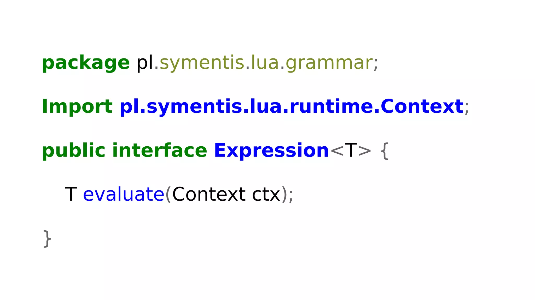 package pl.symentis.lua.grammar;
Import pl.symentis.lua.runtime.Context;
public interface Expression<T> {
T evaluate(Context ctx);
}
 