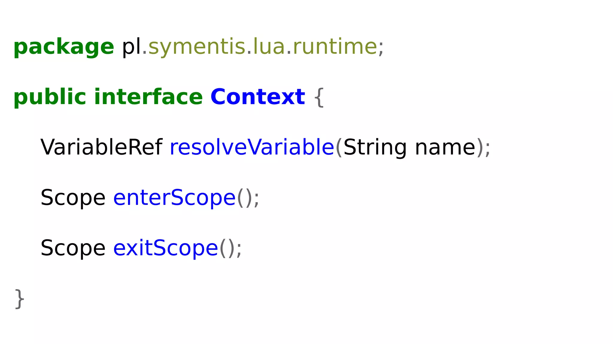 package pl.symentis.lua.runtime;
public interface Context {
VariableRef resolveVariable(String name);
Scope enterScope();
Scope exitScope();
}
 