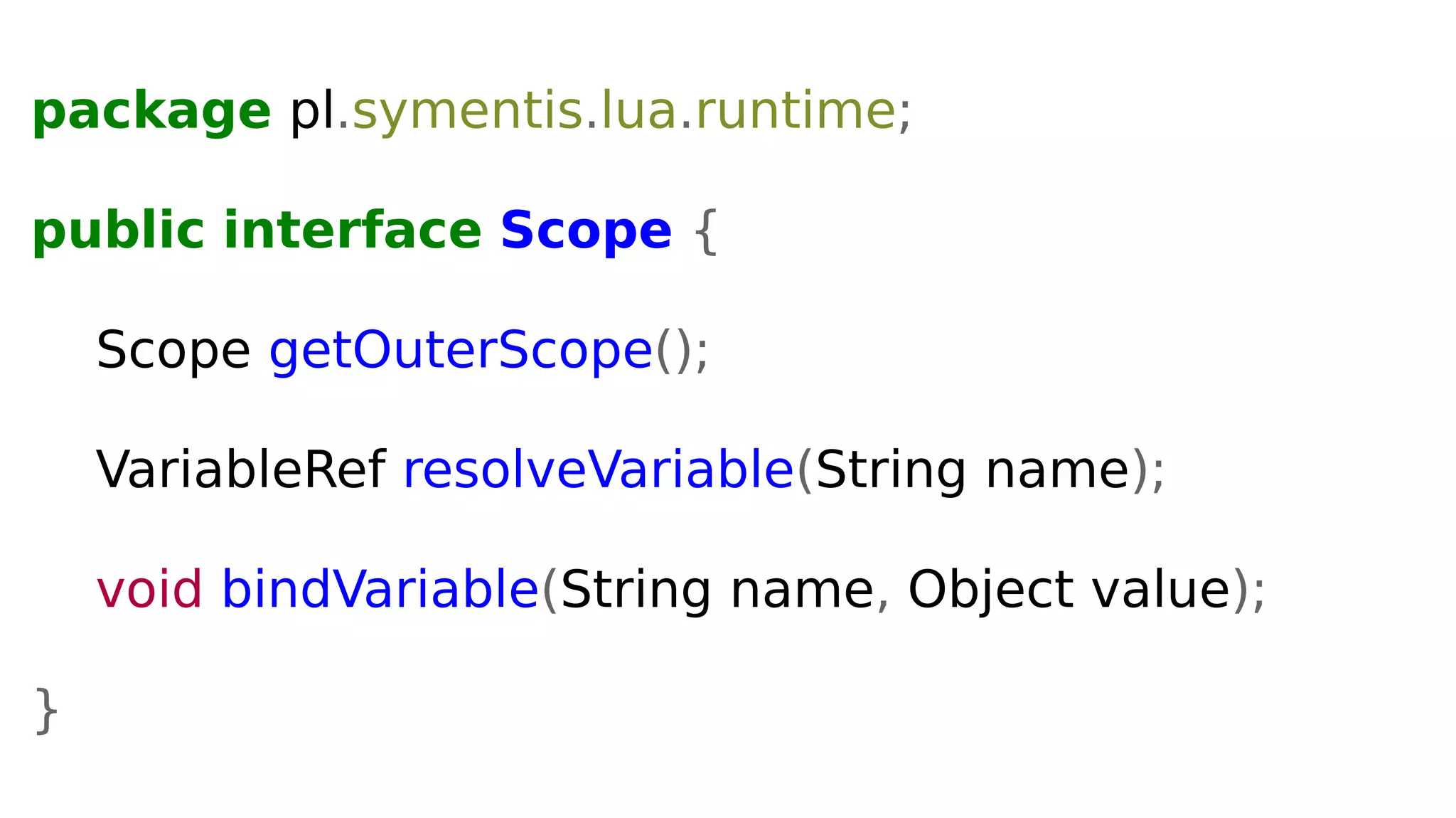 package pl.symentis.lua.runtime;
public interface Scope {
Scope getOuterScope();
VariableRef resolveVariable(String name);
void bindVariable(String name, Object value);
}
 