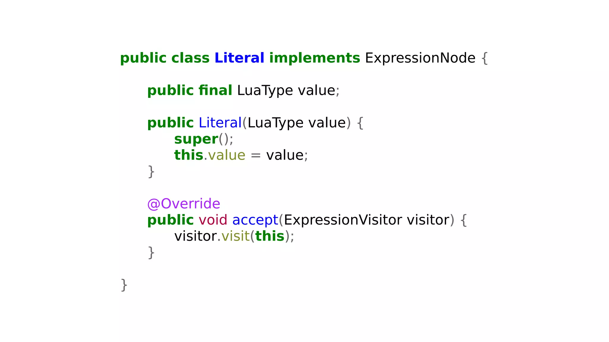 public class Literal implements ExpressionNode {
public final LuaType value;
public Literal(LuaType value) {
super();
this.value = value;
}
@Override
public void accept(ExpressionVisitor visitor) {
visitor.visit(this);
}
}
 