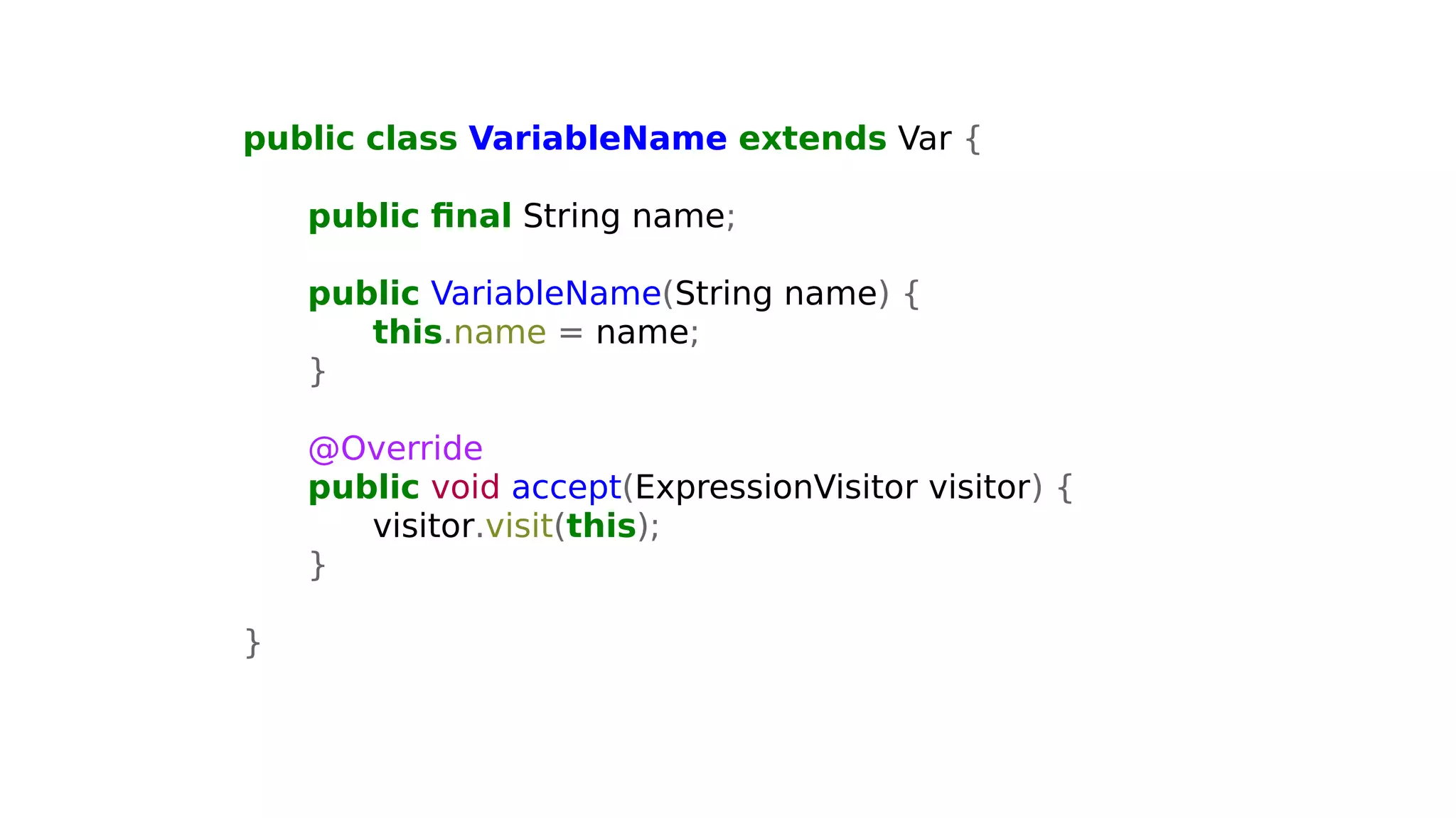 public class VariableName extends Var {
public final String name;
public VariableName(String name) {
this.name = name;
}
@Override
public void accept(ExpressionVisitor visitor) {
visitor.visit(this);
}
}
 